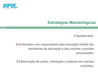 Estratégias Metodológicas


                                          1-Questionário;

2-Entrevistas com responsáveis pela educação infantil das
         secretarias de educação e das creches e escolas
                                           pesquisadas;

3-Observação de ações, interações e práticas em creches
                                              e escolas;
 