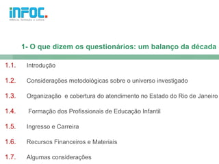 1- O que dizem os questionários: um balanço da década

1.1.    Introdução

1.2.    Considerações metodológicas sobre o universo investigado

1.3.    Organização e cobertura do atendimento no Estado do Rio de Janeiro

1.4.    Formação dos Profissionais de Educação Infantil

1.5.    Ingresso e Carreira

1.6.    Recursos Financeiros e Materiais

1.7.    Algumas considerações
 