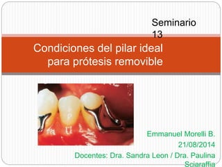 Seminario 
13 
Emmanuel Morelli B. 
21/08/2014 
Docentes: Dra. Sandra Leon / Dra. Paulina 
Sciaraffia 
Condiciones del pilar ideal 
para prótesis removible 
 