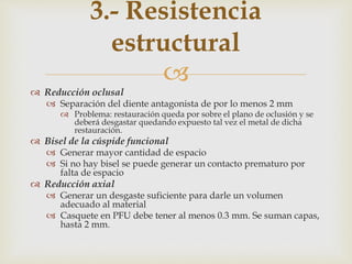
 Reducción oclusal
 Separación del diente antagonista de por lo menos 2 mm
 Problema: restauración queda por sobre el plano de oclusión y se
deberá desgastar quedando expuesto tal vez el metal de dicha
restauración.
 Bisel de la cúspide funcional
 Generar mayor cantidad de espacio
 Si no hay bisel se puede generar un contacto prematuro por
falta de espacio
 Reducción axial
 Generar un desgaste suficiente para darle un volumen
adecuado al material
 Casquete en PFU debe tener al menos 0.3 mm. Se suman capas,
hasta 2 mm.
3.- Resistencia
estructural
 