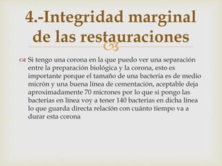 
 Si tengo una corona en la que puedo ver una separación
entre la preparación biológica y la corona, esto es
importante porque el tamaño de una bacteria es de medio
micrón y una buena línea de cementación, aceptable deja
aproximadamente 70 micrones por lo que si pongo las
bacterias en línea voy a tener 140 bacterias en dicha línea
lo que guarda directa relación con cuánto tiempo va a
durar esta corona
4.-Integridad marginal
de las restauraciones
 
