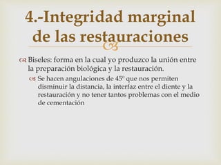 
 Biseles: forma en la cual yo produzco la unión entre
la preparación biológica y la restauración.
 Se hacen angulaciones de 45º que nos permiten
disminuir la distancia, la interfaz entre el diente y la
restauración y no tener tantos problemas con el medio
de cementación
4.-Integridad marginal
de las restauraciones
 