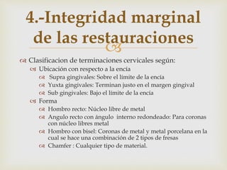 
 Clasificacion de terminaciones cervicales según:
 Ubicación con respecto a la encía
 Supra gingivales: Sobre el límite de la encía
 Yuxta gingivales: Terminan justo en el margen gingival
 Sub gingivales: Bajo el límite de la encía
 Forma
 Hombro recto: Núcleo libre de metal
 Angulo recto con ángulo interno redondeado: Para coronas
con núcleo libres metal
 Hombro con bisel: Coronas de metal y metal porcelana en la
cual se hace una combinación de 2 tipos de fresas
 Chamfer : Cualquier tipo de material.
4.-Integridad marginal
de las restauraciones
 
