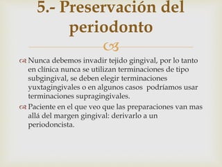 
 Nunca debemos invadir tejido gingival, por lo tanto
en clínica nunca se utilizan terminaciones de tipo
subgingival, se deben elegir terminaciones
yuxtagingivales o en algunos casos podríamos usar
terminaciones supragingivales.
 Paciente en el que veo que las preparaciones van mas
allá del margen gingival: derivarlo a un
periodoncista.
5.- Preservación del
periodonto
 
