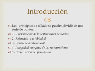 
 Los principios de tallado se pueden dividir en una
serie de puntos:
 1.- Preservación de las estructuras dentarias
 2.-Retención y estabilidad
 3.-Resistencia estructural
 4.-Integridad marginal de las restauraciones
 5.-Preservación del periodonto
Introducción
 