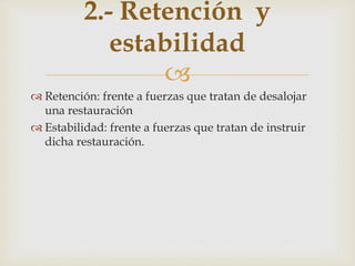 
 Retención: frente a fuerzas que tratan de desalojar
una restauración
 Estabilidad: frente a fuerzas que tratan de instruir
dicha restauración.
2.- Retención y
estabilidad
 