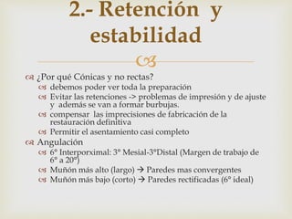 
 ¿Por qué Cónicas y no rectas?
 debemos poder ver toda la preparación
 Evitar las retenciones -> problemas de impresión y de ajuste
y además se van a formar burbujas.
 compensar las imprecisiones de fabricación de la
restauración definitiva
 Permitir el asentamiento casi completo
 Angulación
 6° Interporximal: 3° Mesial-3°Distal (Margen de trabajo de
6° a 20°)
 Muñón más alto (largo)  Paredes mas convergentes
 Muñón más bajo (corto)  Paredes rectificadas (6° ideal)
2.- Retención y
estabilidad
 