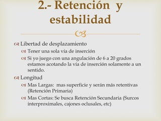 
 Libertad de desplazamiento
 Tener una sola vía de inserción
 Si yo juego con una angulación de 6 a 20 grados
estamos acotando la vía de inserción solamente a un
sentido.
 Longitud
 Mas Largas: mas superficie y serán más retentivas
(Retención Primaria)
 Mas Cortas: Se busca Retención Secundaria (Surcos
interproximales, cajones oclusales, etc)
2.- Retención y
estabilidad
 
