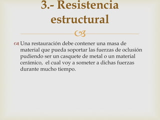 
 Una restauración debe contener una masa de
material que pueda soportar las fuerzas de oclusión
pudiendo ser un casquete de metal o un material
cerámico, el cual voy a someter a dichas fuerzas
durante mucho tiempo.
3.- Resistencia
estructural
 