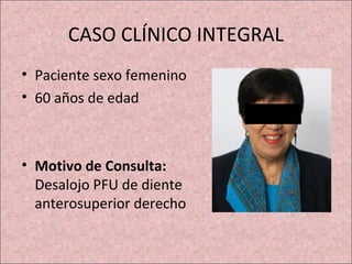 CASO CLÍNICO INTEGRAL 
• Paciente sexo femenino 
• 60 años de edad 
• Motivo de Consulta: 
Desalojo PFU de diente 
anterosuperior derecho 
 