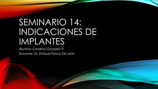 SEMINARIO 14:
INDICACIONES DE
IMPLANTES
Alumna: Carolina González V.
Docente: Dr. Enrique Ponce De León
 