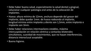 • Debe haber buena salud, especialmente la salud dental y gingival,
solucionar cualquier patología oral antes de la colocación de
implantes.
• Hueso: altura mínima de 12mm, anchura depende del grosor del
implante, debe quedar 1mm. de hueso rodeando al implante,
longitud mínima entre implante y diente son 1,5mm, entre implante e
implante son 3mm.
• Debe haber relaciones intermaxilares estables, máxima
intercuspidación en relación céntrica y contactos bilaterales
simultáneos, suavidad de movimientos, que no hayan interferencias,
distancia interoclusal aceptable.
• Buena higiene.
 
