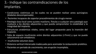 3.- Indique las contraindicaciones de los
implantes.
• Condiciones sistémicas en las cuales no se pueden realizar actos quirúrgicos
(diabetes descompensada).
• Pacientes incapaces de soportar procedimientos de cirugía menor.
• Patología ósea local como quistes maxilares, fístulas o cualquier otra patología que
involucre a los dientes adyacentes y que pueda comprometer la estabilidad y la
integridad del implante.
• Estructuras anatómicas vitales, cerca del lugar propuesto para la inserción del
implante.
• Espacio insuficiente entre dientes adyacentes (<7mm) y que no pueda
solucionarse con ortodoncia.
• Insuficiente volumen óseo.
• Distancia vertical interarcada inadecuada para acomodar la restauración protética.
• Pacientes en periodo de crecimiento, con erupción incompleta.
BASCONES MARTINEZ A (2003)
 