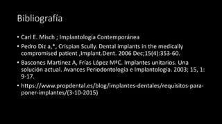Bibliografía
• Carl E. Misch ; Implantología Contemporánea
• Pedro Diz a,*, Crispian Scully. Dental implants in the medically
compromised patient ,Implant.Dent. 2006 Dec;15(4):353-60.
• Bascones Martinez A, Frías López MªC. Implantes unitarios. Una
solución actual. Avances Periodontología e Implantología. 2003; 15, 1:
9-17.
• https://www.propdental.es/blog/implantes-dentales/requisitos-para-
poner-implantes/(3-10-2015)
 