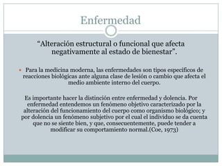 Enfermedad
“Alteración estructural o funcional que afecta
negativamente al estado de bienestar”.
 Para la medicina moderna, las enfermedades son tipos específicos de
reacciones biológicas ante alguna clase de lesión o cambio que afecta el
medio ambiente interno del cuerpo.
Es importante hacer la distinción entre enfermedad y dolencia. Por
enfermedad entendemos un fenómeno objetivo caracterizado por la
alteración del funcionamiento del cuerpo como organismo biológico; y
por dolencia un fenómeno subjetivo por el cual el individuo se da cuenta
que no se siente bien, y que, consecuentemente, puede tender a
modificar su comportamiento normal.(Coe, 1973)
 