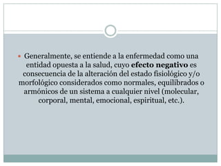  Generalmente, se entiende a la enfermedad como una
entidad opuesta a la salud, cuyo efecto negativo es
consecuencia de la alteración del estado fisiológico y/o
morfológico considerados como normales, equilibrados o
armónicos de un sistema a cualquier nivel (molecular,
corporal, mental, emocional, espiritual, etc.).
 
