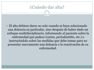 ¿Cuándo dar alta?
 El alta debiese darse no solo cuando se haya solucionado
una dolencia en particular, sino después de haber dado un
enfoque multidisciplinario, informando al paciente sobre la
enfermedad que padece (caries, periodontitis, etc.) e
instruyéndolo sobre las medidas que debe tomar para no
presentar nuevamente una dolencia o la reactivación de su
enfermedad.
 