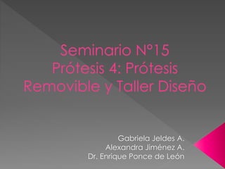 Seminario N°15
Prótesis 4: Prótesis
Removible y Taller Diseño
Gabriela Jeldes A.
Alexandra Jiménez A.
Dr. Enrique Ponce de León
 