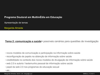 Tema 2: comunicação e saúde >  possíveis cenários para questões de investigação novos modelos de comunicação e participação na informação sobre saúde reconfiguração de papéis na obtenção de informação sobre saúde  credibilidade no contexto dos novos modelos de divulgação de informação sobre saúde - web 2.0 e autoria / testemunho pessoal de informação sobre saúde papel da web 2.0 nos programas de educação sexual etc... 