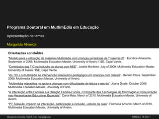 Orientações concluídas “ Modelo para a utilização de materiais Multimédia com crianças portadoras de Trissomia 21 ”. Eurídice Amarante. September of 2008, Multimedia Education Master, University of Aveiro / ISE, Cape Verde. “ Contributos das TIC na inclusão de alunos com NEE ”. Josefa Monteiro. July of 2008, Multimedia Education Master, University of Aveiro / ISE, Cape Verde. “ As TIC e o multimédia na intervenção terapeutico-pedagógica em crianças com dislexia ”. Renato Paiva. September 2009, Multimedia Education Master, University of Aveiro. “ Multimédia interactiva no apoio a crianças com dificuldades de leitura e escrita ”, Joana Duate, October 2009, Multimedia Education Master, University of Porto. “ A Interacção entre Famílias e a Relação Família-Escola - O Impacte das Tecnologias de Informação e Comunicação nas Necessidades Educativas Especiais ”. Carla Maia, March of 2010, Multimedia Education Master, University of Aveiro. “ PT Teleaula: impacto na interacção, participação e inclusão - estudo de caso ”. Filomena Amorim, March of 2010, Multimedia Education Master, University of Aveiro. 
