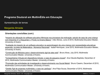 Orientações concluídas (cont.) “ Impacto da utilização do software educativo Mimocas nos processos de motivação: estudo de caso de uma criança com trissomia 21 a frequentar o 1ºCiclo no Ensino Básico ”. Inês Afonso, June of 2010, Multimedia Education Master, University of Aveiro. “ Avaliação do impacto de um software educativo na aprendizagem de uma criança com necessidades educativas especiais, na área da Matemática - Números Racionais ”. Isabel Henriques, June 2010, Multimedia Education Master, University of Aveiro. “ Construção de Módulos para o desenvolvimento ágil de sites web ”. Bruno Alves, July 2010, Multimedia Communication Master, University of Aveiro. “ Companheiros Virtuais em dispositivos móveis: o caso do pequeno mozart ”. Ana Cláudia Baptista, December of 2010, Multimedia Communication Master, University of Aveiro. “ Promoção das actividades de investigação e desenvolvimento nos Social Media ”. Bruno Caseiro, December of 2010, Multimedia Communication Master, University of Aveiro. “ Gestão Ágil de projectos multimédia: o caso do LabSapo ”. Ana Filipa Sousa, December of 2010, Multimedia Communication Master, University of Aveiro. 