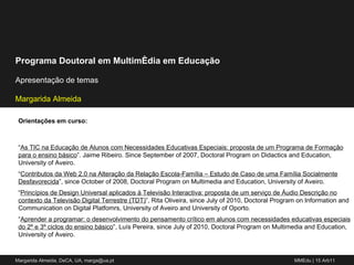 Orientações em curso: “ As TIC na Educação de Alunos com Necessidades Educativas Especiais: proposta de um Programa de Formação para o ensino básico ”. Jaime Ribeiro. Since September of 2007, Doctoral Program on Didactics and Education, University of Aveiro. “ Contributos da Web 2.0 na Alteração da Relação Escola-Família – Estudo de Caso de uma Família Socialmente Desfavorecida ”, since October of 2008, Doctoral Program on Multimedia and Education, University of Aveiro. “ Princípios de Design Universal aplicados à Televisão Interactiva: proposta de um serviço de Áudio Descrição no contexto da Televisão Digital Terrestre (TDT) ”, Rita Oliveira, since July of 2010, Doctoral Program on Information and Communication on Digital Platfomrs, University of Aveiro and University of Oporto. “ Aprender a programar: o desenvolvimento do pensamento crítico em alunos com necessidades educativas especiais do 2º e 3º ciclos do ensino básico ”, Luís Pereira, since July of 2010, Doctoral Program on Multimedia and Education, University of Aveiro. 