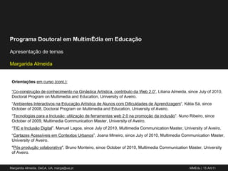 Orientações  em curso (cont.): “ Co-construção de conhecimento na Ginástica Artística, contributo da Web 2.0” , Liliana Almeida, since July of 2010, Doctoral Program on Multimedia and Education, University of Aveiro. “ Ambientes Interactivos na Educação Artística de Alunos com Dificuldades de Aprendizagem ”, Kátia Sá, since October of 2008, Doctoral Program on Multimedia and Education, University of Aveiro. “ Tecnologias para a Inclusão: utilização de ferramentas web 2.0 na promoção da inclusão ”. Nuno Ribeiro, since October of 2009, Multimedia Communication Master, University of Aveiro. “ TIC e Inclusão Digital ”. Manuel Lagoa, since July of 2010, Multimedia Communication Master, University of Aveiro. “ Cartazes Acessíveis em Contextos Urbanos ”, Joana Mineiro, since July of 2010, Multimedia Communication Master, University of Aveiro. " Pós produção colaborativa ", Bruno Monteiro, since October of 2010, Multimedia Communication Master, University of Aveiro. 