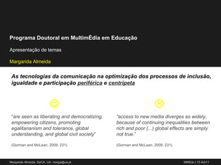 “ are seen as liberating and democratizing, empowering citizens, promoting egalitarianism and tolerance, global understanding, and global civil society ”  (Gorman and McLean, 2009: 231) As tecnologias da comunicação na optimização dos processos de inclusão, igualdade e participação  periférica   e  centrípeta “ access to new media diverges so widely, because of continuing inequalities between rich and poor (...) global effects are simply not true .” (Gorman and McLean, 2009: 231).   