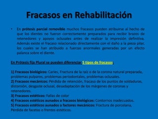 Fracasos en Rehabilitación
• En prótesis parcial removible muchos fracasos pueden atribuirse al hecho de
que los dientes no fueron correctamente preparados para recibir brazos de
retenedores y apoyos oclusales antes de realizar la impresión definitiva.
Además existe el fracaso relacionado directamente con el daño a la pieza pilar,
los cuales se han atribuido a fuerzas anormales generadas por un efecto
palanca sobre el diente.
En Prótesis fija Plural se pueden diferenciar 5 tipos de fracasos:
1) Fracasos biológicos: Caries, Fractura de la raíz o de la corona natural preparada,
problemas pulpares, problemas periodontales, problemas oclusales.
2) Fracasos mecánicos: Pérdida de retención, fracaso de los puntos de soldaduras,
distorsión, desgaste oclusal, desadaptación de los márgenes de coronas y
retenedores.
3) Fracasos estéticos: Fallas de color
4) Fracasos estéticos aunados a fracasos biológicos: Contornos inadecuados.
5) Fracasos estéticos aunados a factores mecánicos: Fractura de porcelana,
Pérdida de facetas o frentes estéticos.
 