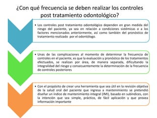 • Los controles post tratamiento odontológico dependen en gran medida del
riesgo del paciente, ya sea en relación a condiciones sistémicas o a los
factores mencionados anteriormente, así como también del pronóstico de
tratamiento realizado por el odontólogo.
• Unas de las complicaciones al momento de determinar la frecuencia de
controles en el paciente, es que la evaluación y pronóstico de los tratamientos
efectuados, se realizan por área, de manera separada, dificultando la
integralidad del riesgo y consecuentemente la determinación de la frecuencia
de controles posteriores
• Con el propósito de crear una herramienta que sea útil en la revisión objetiva
de la salud oral del paciente que ingresa a mantenimiento se pretendió
diseñar un índice de mantenimiento integral (IMI), basado en subíndices, con
la intención que sea simple, práctico, de fácil aplicación y que provea
información importante
¿Con qué frecuencia se deben realizar los controles
post tratamiento odontológico?
 