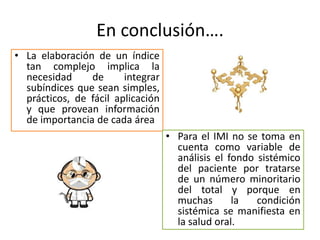 En conclusión….
• La elaboración de un índice
tan complejo implica la
necesidad de integrar
subíndices que sean simples,
prácticos, de fácil aplicación
y que provean información
de importancia de cada área
• Para el IMI no se toma en
cuenta como variable de
análisis el fondo sistémico
del paciente por tratarse
de un número minoritario
del total y porque en
muchas la condición
sistémica se manifiesta en
la salud oral.
 