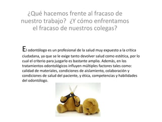 ¿Qué hacemos frente al fracaso de
nuestro trabajo? ¿Y cómo enfrentamos
el fracaso de nuestros colegas?
El odontólogo es un profesional de la salud muy expuesto a la crítica
ciudadana, ya que se le exige tanto devolver salud como estética, por lo
cual el criterio para juzgarlo es bastante amplio. Además, en los
tratamientos odontológicos influyen múltiples factores tales como:
calidad de materiales, condiciones de aislamiento, colaboración y
condiciones de salud del paciente, y ética, competencias y habilidades
del odontólogo.
 