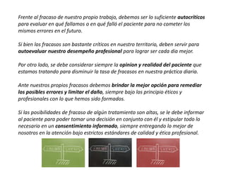 Frente al fracaso de nuestro propio trabajo, debemos ser lo suficiente autocríticos
para evaluar en qué fallamos o en qué falló el paciente para no cometer los
mismos errores en el futuro.
Si bien los fracasos son bastante críticos en nuestro territorio, deben servir para
autoevaluar nuestro desempeño profesional para lograr ser cada dia mejor.
Por otro lado, se debe considerar siempre la opinion y realidad del paciente que
estamos tratando para disminuir la tasa de fracasos en nuestra práctica diaria.
Ante nuestros propios fracasos debemos brindar la mejor opción para remediar
los posibles errores y limitar el daño, siempre bajo los principio éticos y
profesionales con lo que hemos sido formados.
Si las posibilidades de fracaso de algún tratamiento son altas, se le debe informar
al paciente para poder tomar una decisión en conjunto con él y estipular todo lo
necesario en un consentimiento informado, siempre entregando lo mejor de
nosotros en la atención bajo estrictos estándares de calidad y ética profesional.
 