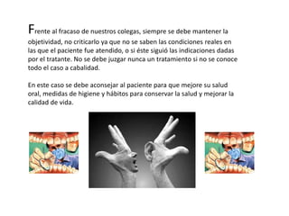 Frente al fracaso de nuestros colegas, siempre se debe mantener la
objetividad, no criticarlo ya que no se saben las condiciones reales en
las que el paciente fue atendido, o si éste siguió las indicaciones dadas
por el tratante. No se debe juzgar nunca un tratamiento si no se conoce
todo el caso a cabalidad.
En este caso se debe aconsejar al paciente para que mejore su salud
oral, medidas de higiene y hábitos para conservar la salud y mejorar la
calidad de vida.
 