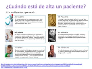 Alta Educativa
•Se otorga a pacientes que una vez examinados no se
hayan constatado patologías y son calificados como
“sano”. Sólo reciben refuerzos educativos necesarios
para mantener su salud bucal.
Alta Preventiva
•Se otorga a pacientes que se califican “en riesgo” aún
cuando después de ser examinados no se han constatado
patologías. Considera; Educación en Salud Bucal,
Profilaxis, Aplicación de sellantes en fosas y fisuras en
dientes definitivos, Aplicación de fluoruros tópicos,
según indicación
Alta Integral
•Se otorga a aquellos pacientes que han terminado su
tratamiento de odontología general en el Nivel primario,
cumpliendo las etapas de: examen, diagnóstico, entrega
de refuerzo educativo, recuperación y rehabillitación que
sean pertinentes.
Alta voluntaria
•Es solicitada por el paciente cuando éste expresa su
voluntad de no ser tratado, quisiere interrumpir el
tratamiento o se negare a cumplir las prescripciones
médicas.
Alta forzosa
•Dado el caso anterior (Si el paciente expresa su voluntad
de no ser tratado, quisiere interrumpir el tratamiento o
se negare a cumplir las prescripciones médicas) se
decreta ésta alta por la dirección del correspondiente
establecimiento de salud, a propuesta del profesional
tratante y previa consulta al comité de ética,
Alta Disciplinaria
•Se ordena cuando un paciente ha incurrido en maltratos
o violencia verbal/física, siempre que ello no ponga en
riesgo su vida o su salud.
Guía Clínica; atención odontológica integral de la embarazada http://www.redsalud.gov.cl/archivos/guiasges/2009/SaludOralEmbarazadas.pdf
GUÍA CLÍNICA Salud Oral Integral para Adultos de 60 años http://www.redsalud.gov.cl/archivos/guiasges/saludoral60.pdf
http://www.leychile.cl/Navegar?idLey=20584
Existen diferentes tipos de alta:
 