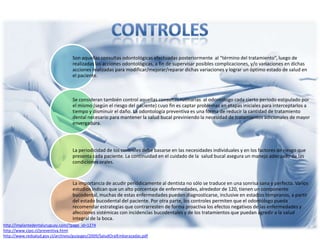 Son aquellas consultas odontológicas efectuadas posteriormente al “término del tratamiento”, luego de
realizadas las acciones odontológicas, a fin de supervisar posibles complicaciones, y/o variaciones en dichas
acciones realizadas para modificar/mejorar/reparar dichas variaciones y lograr un óptimo estado de salud en
el paciente.
Se consideran también control aquellas consultas rutinarias al odontólogo cada cierto periodo estipulado por
el mismo (según el riesgo del paciente) cuyo fin es captar problemas en etapas iniciales para interceptarlos a
tiempo y disminuir el daño. La odontología preventiva es una forma de reducir la cantidad de tratamiento
dental necesario para mantener la salud bucal previniendo la necesidad de tratamientos adicionales de mayor
envergadura.
La periodicidad de los controles debe basarse en las necesidades individuales y en los factores de riesgo que
presenta cada paciente. La continuidad en el cuidado de la salud bucal asegura un manejo adecuado de las
condiciones orales.
La importancia de acudir periódicamente al dentista no sólo se traduce en una sonrisa sana y perfecta. Varios
estudios indican que un alto porcentaje de enfermedades, alrededor de 120, tienen un componente
bucodental, muchas de estas enfermedades pueden diagnosticarse, inclusive en estadíos tempranos, a partir
del estado bucodental del paciente. Por otra parte, los controles permiten que el odontólogo pueda
recomendar estrategias que contrarresten de forma proactiva los efectos negativos de las enfermedades y
afecciones sistémicas con incidencias bucodentales y de los tratamientos que puedan agredir a la salud
integral de la boca.
http://implantedentaluruguay.com/?page_id=1274
http://www.cipo.cl/preventiva.html
http://www.redsalud.gov.cl/archivos/guiasges/2009/SaludOralEmbarazadas.pdf
 