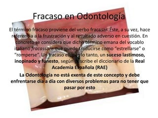 El término fracaso proviene del verbo fracasar. Éste, a su vez, hace
referencia a la frustración y al resultado adverso en cuestión. En
concreto se considera que dicho término emana del vocablo
italiano fracassare que puede traducirse como “estrellarse” o
“romperse”. Un fracaso es, por lo tanto, un suceso lastimoso,
inopinado y funesto, según describe el diccionario de la Real
Academia Española (RAE)
La Odontología no está exenta de este concepto y debe
enfrentarse día a día con diversos problemas para no tener que
pasar por esto
Fracaso en Odontología
 
