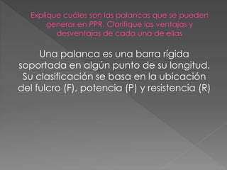Una palanca es una barra rígida 
soportada en algún punto de su longitud. 
Su clasificación se basa en la ubicación 
del f...