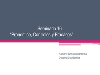Seminario 16
“Pronostico, Controles y Fracasos”


                          Nombre: Consuelo Balanda
                          Docente:Dra.Garrido
 