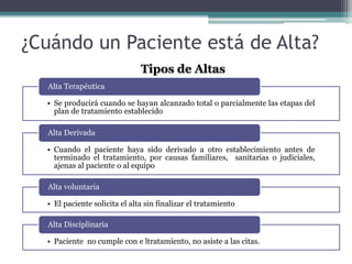 ¿Cuándo un Paciente está de Alta?
• Se producirá cuando se hayan alcanzado total o parcialmente las etapas del
plan de tratamiento establecido
Alta Terapéutica
• Cuando el paciente haya sido derivado a otro establecimiento antes de
terminado el tratamiento, por causas familiares, sanitarias o judiciales,
ajenas al paciente o al equipo
Alta Derivada
• El paciente solicita el alta sin finalizar el tratamiento
Alta voluntaria
• Paciente no cumple con e ltratamiento, no asiste a las citas.
Alta Disciplinaria
Tipos de Altas
 