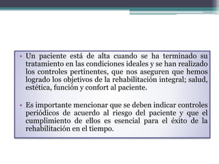 • Un paciente está de alta cuando se ha terminado su
tratamiento en las condiciones ideales y se han realizado
los controles pertinentes, que nos aseguren que hemos
logrado los objetivos de la rehabilitación integral; salud,
estética, función y confort al paciente.
• Es importante mencionar que se deben indicar controles
periódicos de acuerdo al riesgo del paciente y que el
cumplimiento de ellos es esencial para el éxito de la
rehabilitación en el tiempo.
 
