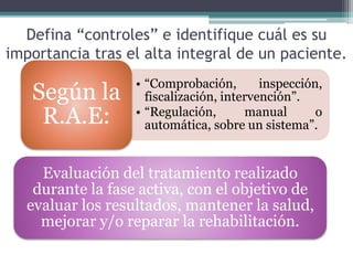 Defina “controles” e identifique cuál es su
importancia tras el alta integral de un paciente.
• “Comprobación, inspección,
fiscalización, intervención”.
• “Regulación, manual o
automática, sobre un sistema”.
Según la
R.A.E:
Evaluación del tratamiento realizado
durante la fase activa, con el objetivo de
evaluar los resultados, mantener la salud,
mejorar y/o reparar la rehabilitación.
 