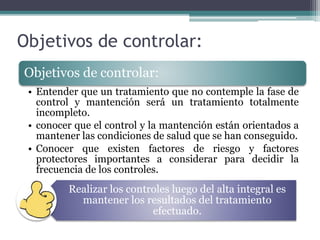 Objetivos de controlar:
Realizar los controles luego del alta integral es
mantener los resultados del tratamiento
efectuado.
Objetivos de controlar:
• Entender que un tratamiento que no contemple la fase de
control y mantención será un tratamiento totalmente
incompleto.
• conocer que el control y la mantención están orientados a
mantener las condiciones de salud que se han conseguido.
• Conocer que existen factores de riesgo y factores
protectores importantes a considerar para decidir la
frecuencia de los controles.
 