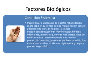 Factores Biológicos
Condición Sistémica
• Puede llevar a un fracaso de nuestra rehabilitación,
sobre todo en pacientes que no mantienen un control
adecuado de dicha condición. Pacientes
descompensados generan mayor susceptibilidad a
infecciones, pacientes que consumen ciertos tipos de
medicamentos tienen tendencia a una menor
producción de saliva, presentan también una dificultad
mayor para realizar una buena higiene oral y un peor
pronóstico protésico.
 