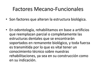 Factores Mecano-Funcionales
• Son factores que alteran la estructura biológica.
• En odontología, rehabilitamos en base a artificios
que reemplazan parcial o completamente las
estructuras dentales que se encontrarán
soportados en remanente biológico, y toda fuerza
es transmitida por lo que es vital tener un
conocimiento técnico sobre nuestras
rehabilitaciones, ya sea en su construcción como
en su indicación.
 
