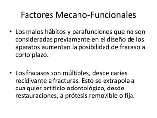 Factores Mecano-Funcionales
• Los malos hábitos y parafunciones que no son
consideradas previamente en el diseño de los
aparatos aumentan la posibilidad de fracaso a
corto plazo.
• Los fracasos son múltiples, desde caries
recidivante a fracturas. Esto se extrapola a
cualquier artificio odontológico, desde
restauraciones, a prótesis removible o fija.
 