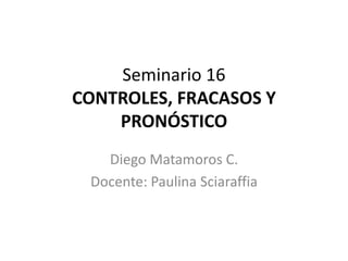 Seminario 16
CONTROLES, FRACASOS Y
PRONÓSTICO
Diego Matamoros C.
Docente: Paulina Sciaraffia
 
