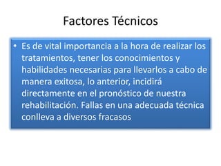 Factores Técnicos
• Es de vital importancia a la hora de realizar los
tratamientos, tener los conocimientos y
habilidades necesarias para llevarlos a cabo de
manera exitosa, lo anterior, incidirá
directamente en el pronóstico de nuestra
rehabilitación. Fallas en una adecuada técnica
conlleva a diversos fracasos
 