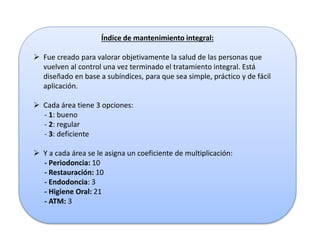 Índice de mantenimiento integral:
 Fue creado para valorar objetivamente la salud de las personas que
vuelven al control una vez terminado el tratamiento integral. Está
diseñado en base a subíndices, para que sea simple, práctico y de fácil
aplicación.
 Cada área tiene 3 opciones:
- 1: bueno
- 2: regular
- 3: deficiente
 Y a cada área se le asigna un coeficiente de multiplicación:
- Periodoncia: 10
- Restauración: 10
- Endodoncia: 3
- Higiene Oral: 21
- ATM: 3
 