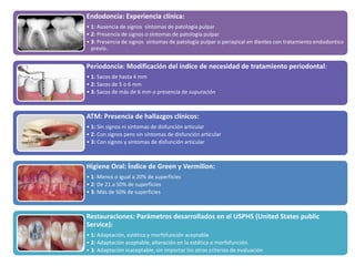 Endodoncia: Experiencia clínica:
• 1: Ausencia de signos síntomas de patología pulpar
• 2: Presencia de signos o síntomas de patología pulpar
• 3: Presencia de signos síntomas de patología pulpar o periapical en dientes con tratamiento endodontico
previo.
Periodoncia: Modificación del índice de necesidad de tratamiento periodontal:
• 1: Sacos de hasta 4 mm
• 2: Sacos de 5 o 6 mm
• 3: Sacos de más de 6 mm o presencia de supuración
ATM: Presencia de hallazgos clínicos:
• 1: Sin signos ni síntomas de disfunción articular
• 2: Con signos pero sin síntomas de disfunción articular
• 3: Con signos y síntomas de disfunción articular
Higiene Oral: Índice de Green y Vermillon:
• 1: Menos o igual a 20% de superficies
• 2: De 21 a 50% de superficies
• 3: Más de 50% de superficies
Restauraciones: Parámetros desarrollados en el USPHS (United States public
Service):
• 1: Adaptación, estética y morfofunción aceptable
• 2: Adaptación aceptable, alteración en la estética o morfofunción.
• 3: Adaptación inaceptable, sin importar los otros criterios de evaluación
 